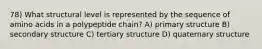 78) What structural level is represented by the sequence of amino acids in a polypeptide chain? A) primary structure B) secondary structure C) tertiary structure D) quaternary structure