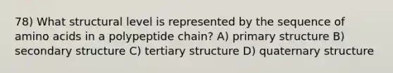 78) What structural level is represented by the sequence of amino acids in a polypeptide chain? A) primary structure B) secondary structure C) tertiary structure D) quaternary structure