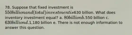 78. Suppose that fixed investment is 550 billion and (total) investment is630 billion. What does inventory investment equal? a. 80 billion b.550 billion c. 630 billion d.1,180 billion e. There is not enough information to answer this question.