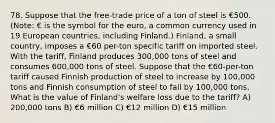 78. Suppose that the free-trade price of a ton of steel is €500. (Note: € is the symbol for the euro, a common currency used in 19 European countries, including Finland.) Finland, a small country, imposes a €60 per-ton specific tariff on imported steel. With the tariff, Finland produces 300,000 tons of steel and consumes 600,000 tons of steel. Suppose that the €60-per-ton tariff caused Finnish production of steel to increase by 100,000 tons and Finnish consumption of steel to fall by 100,000 tons. What is the value of Finland's welfare loss due to the tariff? A) 200,000 tons B) €6 million C) €12 million D) €15 million