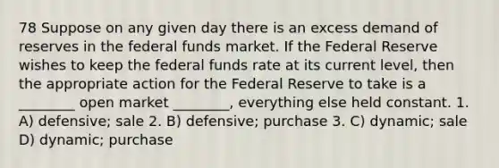 78 Suppose on any given day there is an excess demand of reserves in the federal funds market. If the Federal Reserve wishes to keep the federal funds rate at its current level, then the appropriate action for the Federal Reserve to take is a ________ open market ________, everything else held constant. 1. A) defensive; sale 2. B) defensive; purchase 3. C) dynamic; sale D) dynamic; purchase