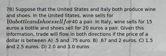 78) Suppose that the United States and Italy both produce wine and shoes. In the United States, wine sells for 10 a bottle and shoes sell for40 a pair. In Italy, wine sells for 15 euros a bottle and shoes sell for 20 euros a pair. Given this information, trade will flow in both directions if the price of a dollar is between A) .5 and .75 euro. B) .67 and 2 euros. C) 1.5 and 2.5 euros. D) 2.0 and 3.0 euros