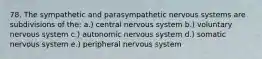 78. The sympathetic and parasympathetic nervous systems are subdivisions of the: a.) central nervous system b.) voluntary nervous system c.) autonomic nervous system d.) somatic nervous system e.) peripheral nervous system