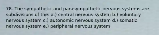 78. The sympathetic and parasympathetic nervous systems are subdivisions of the: a.) central nervous system b.) voluntary nervous system c.) autonomic nervous system d.) somatic nervous system e.) peripheral nervous system