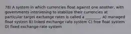 78) A system in which currencies float against one another, with governments intervening to stabilize their currencies at particular target exchange rates is called a ________. A) managed float system B) linked exchange rate system C) free float system D) fixed exchange-rate system