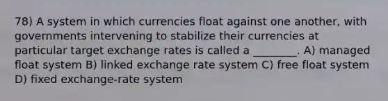 78) A system in which currencies float against one another, with governments intervening to stabilize their currencies at particular target exchange rates is called a ________. A) managed float system B) linked exchange rate system C) free float system D) fixed exchange-rate system