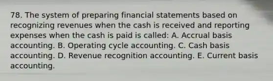 78. The system of preparing <a href='https://www.questionai.com/knowledge/kFBJaQCz4b-financial-statements' class='anchor-knowledge'>financial statements</a> based on recognizing revenues when the cash is received and reporting expenses when the cash is paid is called: A. Accrual basis accounting. B. Operating cycle accounting. C. Cash basis accounting. D. Revenue recognition accounting. E. Current basis accounting.