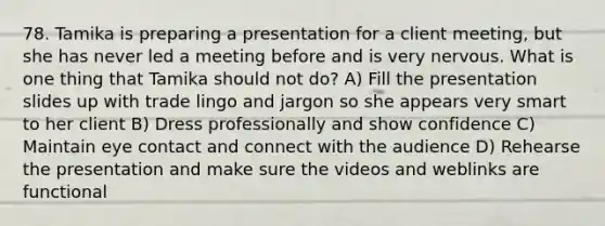 78. Tamika is preparing a presentation for a client meeting, but she has never led a meeting before and is very nervous. What is one thing that Tamika should not do? A) Fill the presentation slides up with trade lingo and jargon so she appears very smart to her client B) Dress professionally and show confidence C) Maintain eye contact and connect with the audience D) Rehearse the presentation and make sure the videos and weblinks are functional