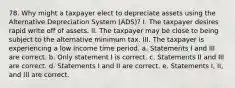 78. Why might a taxpayer elect to depreciate assets using the Alternative Depreciation System (ADS)? I. The taxpayer desires rapid write off of assets. II. The taxpayer may be close to being subject to the alternative minimum tax. III. The taxpayer is experiencing a low income time period. a. Statements I and III are correct. b. Only statement I is correct. c. Statements II and III are correct. d. Statements I and II are correct. e. Statements I, II, and III are correct.