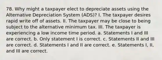 78. Why might a taxpayer elect to depreciate assets using the Alternative Depreciation System (ADS)? I. The taxpayer desires rapid write off of assets. II. The taxpayer may be close to being subject to the alternative minimum tax. III. The taxpayer is experiencing a low income time period. a. Statements I and III are correct. b. Only statement I is correct. c. Statements II and III are correct. d. Statements I and II are correct. e. Statements I, II, and III are correct.