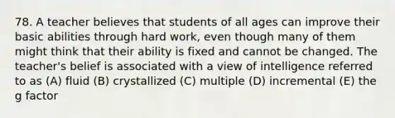 78. A teacher believes that students of all ages can improve their basic abilities through hard work, even though many of them might think that their ability is fixed and cannot be changed. The teacher's belief is associated with a view of intelligence referred to as (A) fluid (B) crystallized (C) multiple (D) incremental (E) the g factor