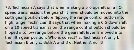 78. Technician A says that when making a 5-6 upshift on a I O-speed transmission, the gearshift lever should be moved into the sixth gear position before flipping the range control button into high range. Technician B says that when making a 6-5 downshift on a 10-speed transmission, the range control button should be flipped into low range before the gearshift lever is moved into the fifth gear position. Who is correct? a. Technician A only b. Technician B only c. Both A and B d. Neither A nor B