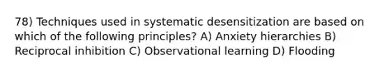 78) Techniques used in systematic desensitization are based on which of the following principles? A) Anxiety hierarchies B) Reciprocal inhibition C) Observational learning D) Flooding