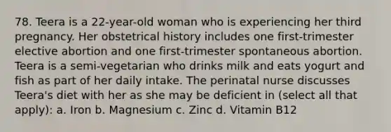 78. Teera is a 22-year-old woman who is experiencing her third pregnancy. Her obstetrical history includes one first-trimester elective abortion and one first-trimester spontaneous abortion. Teera is a semi-vegetarian who drinks milk and eats yogurt and fish as part of her daily intake. The perinatal nurse discusses Teera's diet with her as she may be deficient in (select all that apply): a. Iron b. Magnesium c. Zinc d. Vitamin B12