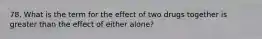 78. What is the term for the effect of two drugs together is greater than the effect of either alone?