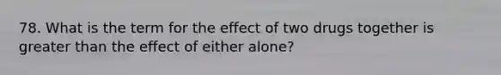 78. What is the term for the effect of two drugs together is greater than the effect of either alone?