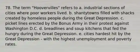 78. The term "Hoovervilles" refers to a. industrial sections of cities where poor workers lived. b. shantytowns filled with shacks created by homeless people during the Great Depression. c. picket lines erected by the Bonus Army in their protest against Washington D.C. d. breadlines and soup kitchens that fed the hungry during the Great Depression. e. cities hardest hit by the Great Depression - with the highest unemployment and poverty rates.