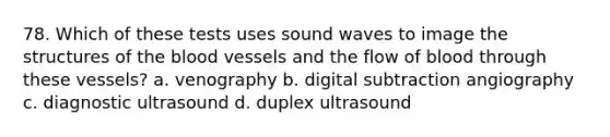 78. Which of these tests uses sound waves to image the structures of the blood vessels and the flow of blood through these vessels? a. venography b. digital subtraction angiography c. diagnostic ultrasound d. duplex ultrasound