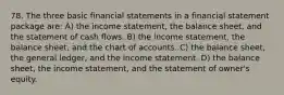 78. The three basic financial statements in a financial statement package are: A) the income statement, the balance sheet, and the statement of cash flows. B) the income statement, the balance sheet, and the chart of accounts. C) the balance sheet, the general ledger, and the income statement. D) the balance sheet, the income statement, and the statement of owner's equity.