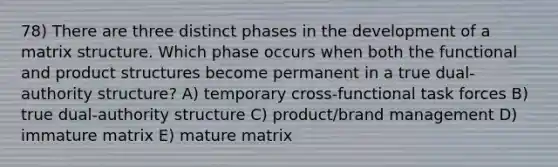 78) There are three distinct phases in the development of a matrix structure. Which phase occurs when both the functional and product structures become permanent in a true dual-authority structure? A) temporary cross-functional task forces B) true dual-authority structure C) product/brand management D) immature matrix E) mature matrix