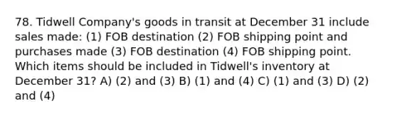 78. Tidwell Company's goods in transit at December 31 include sales made: (1) FOB destination (2) FOB shipping point and purchases made (3) FOB destination (4) FOB shipping point. Which items should be included in Tidwell's inventory at December 31? A) (2) and (3) B) (1) and (4) C) (1) and (3) D) (2) and (4)