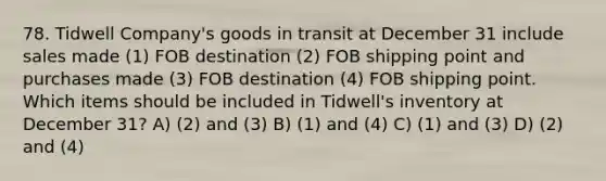 78. Tidwell Company's goods in transit at December 31 include sales made (1) FOB destination (2) FOB shipping point and purchases made (3) FOB destination (4) FOB shipping point. Which items should be included in Tidwell's inventory at December 31? A) (2) and (3) B) (1) and (4) C) (1) and (3) D) (2) and (4)