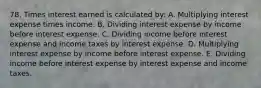 78. Times interest earned is calculated by: A. Multiplying interest expense times income. B. Dividing interest expense by income before interest expense. C. Dividing income before interest expense and income taxes by interest expense. D. Multiplying interest expense by income before interest expense. E. Dividing income before interest expense by interest expense and income taxes.