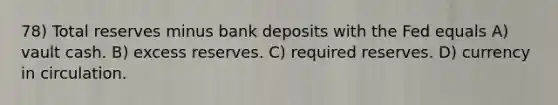 78) Total reserves minus bank deposits with the Fed equals A) vault cash. B) excess reserves. C) required reserves. D) currency in circulation.