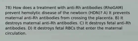 78) How does a treatment with anti-Rh antibodies (RhoGAM) prevent hemolytic disease of the newborn (HDN)? A) It prevents maternal anti-Rh antibodies from crossing the placenta. B) It destroys maternal anti-Rh antibodies. C) It destroys fetal anti-Rh antibodies. D) It destroys fetal RBCs that enter the maternal circulation.