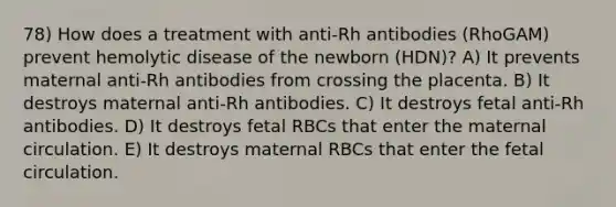 78) How does a treatment with anti-Rh antibodies (RhoGAM) prevent hemolytic disease of the newborn (HDN)? A) It prevents maternal anti-Rh antibodies from crossing the placenta. B) It destroys maternal anti-Rh antibodies. C) It destroys fetal anti-Rh antibodies. D) It destroys fetal RBCs that enter the maternal circulation. E) It destroys maternal RBCs that enter the fetal circulation.