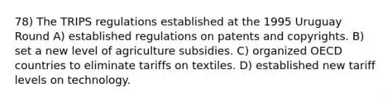 78) The TRIPS regulations established at the 1995 Uruguay Round A) established regulations on patents and copyrights. B) set a new level of agriculture subsidies. C) organized OECD countries to eliminate tariffs on textiles. D) established new tariff levels on technology.