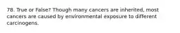 78. True or False? Though many cancers are inherited, most cancers are caused by environmental exposure to different carcinogens.