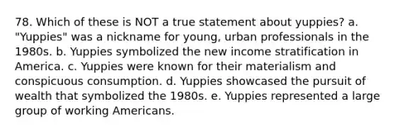 78. Which of these is NOT a true statement about yuppies? a. "Yuppies" was a nickname for young, urban professionals in the 1980s. b. Yuppies symbolized the new income stratification in America. c. Yuppies were known for their materialism and conspicuous consumption. d. Yuppies showcased the pursuit of wealth that symbolized the 1980s. e. Yuppies represented a large group of working Americans.