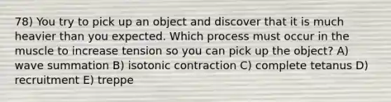 78) You try to pick up an object and discover that it is much heavier than you expected. Which process must occur in the muscle to increase tension so you can pick up the object? A) wave summation B) isotonic contraction C) complete tetanus D) recruitment E) treppe