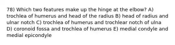 78) Which two features make up the hinge at the elbow? A) trochlea of humerus and head of the radius B) head of radius and ulnar notch C) trochlea of humerus and trochlear notch of ulna D) coronoid fossa and trochlea of humerus E) medial condyle and medial epicondyle