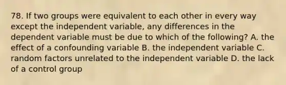 78. If two groups were equivalent to each other in every way except the independent variable, any differences in the dependent variable must be due to which of the following? A. the effect of a confounding variable B. the independent variable C. random factors unrelated to the independent variable D. the lack of a control group