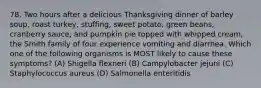 78. Two hours after a delicious Thanksgiving dinner of barley soup, roast turkey, stuffing, sweet potato, green beans, cranberry sauce, and pumpkin pie topped with whipped cream, the Smith family of four experience vomiting and diarrhea. Which one of the following organisms is MOST likely to cause these symptoms? (A) Shigella flexneri (B) Campylobacter jejuni (C) Staphylococcus aureus (D) Salmonella enteritidis