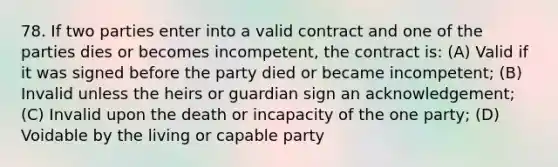 78. If two parties enter into a valid contract and one of the parties dies or becomes incompetent, the contract is: (A) Valid if it was signed before the party died or became incompetent; (B) Invalid unless the heirs or guardian sign an acknowledgement; (C) Invalid upon the death or incapacity of the one party; (D) Voidable by the living or capable party