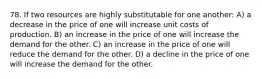 78. If two resources are highly substitutable for one another: A) a decrease in the price of one will increase unit costs of production. B) an increase in the price of one will increase the demand for the other. C) an increase in the price of one will reduce the demand for the other. D) a decline in the price of one will increase the demand for the other.