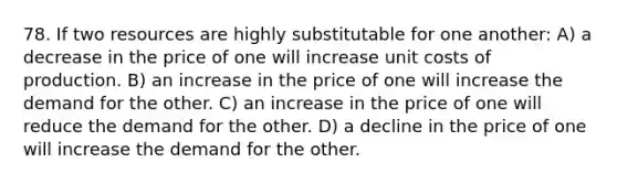 78. If two resources are highly substitutable for one another: A) a decrease in the price of one will increase unit costs of production. B) an increase in the price of one will increase the demand for the other. C) an increase in the price of one will reduce the demand for the other. D) a decline in the price of one will increase the demand for the other.