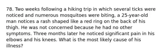 78. Two weeks following a hiking trip in which several ticks were noticed and numerous mosquitoes were biting, a 25-year-old man notices a rash shaped like a red ring on the back of his thigh. He was not concerned because he had no other symptoms. Three months later he noticed significant pain in his elbows and his knees. What is the most likely cause of his illness?