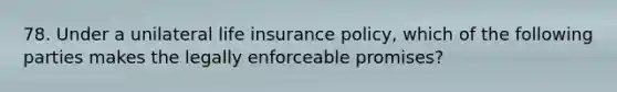 78. Under a unilateral life insurance policy, which of the following parties makes the legally enforceable promises?