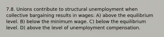 7.8. Unions contribute to structural unemployment when collective bargaining results in wages: A) above the equilibrium level. B) below the minimum wage. C) below the equilibrium level. D) above the level of unemployment compensation.