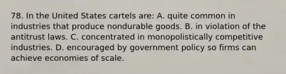 78. In the United States cartels are: A. quite common in industries that produce nondurable goods. B. in violation of the antitrust laws. C. concentrated in monopolistically competitive industries. D. encouraged by government policy so firms can achieve economies of scale.