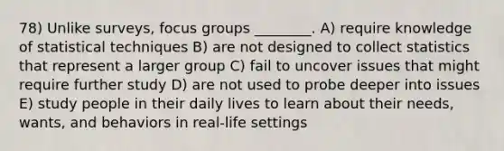 78) Unlike surveys, focus groups ________. A) require knowledge of statistical techniques B) are not designed to collect statistics that represent a larger group C) fail to uncover issues that might require further study D) are not used to probe deeper into issues E) study people in their daily lives to learn about their needs, wants, and behaviors in real-life settings