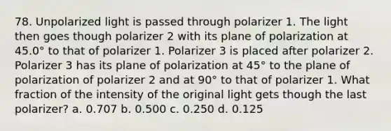 78. Unpolarized light is passed through polarizer 1. The light then goes though polarizer 2 with its plane of polarization at 45.0° to that of polarizer 1. Polarizer 3 is placed after polarizer 2. Polarizer 3 has its plane of polarization at 45° to the plane of polarization of polarizer 2 and at 90° to that of polarizer 1. What fraction of the intensity of the original light gets though the last polarizer? a. 0.707 b. 0.500 c. 0.250 d. 0.125