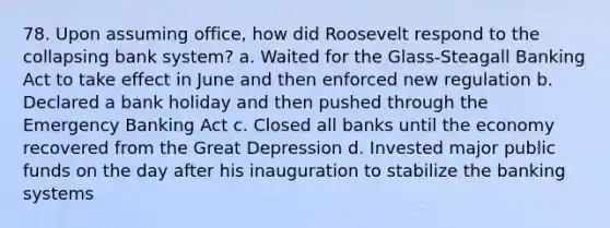 78. Upon assuming office, how did Roosevelt respond to the collapsing bank system? a. Waited for the Glass-Steagall Banking Act to take effect in June and then enforced new regulation b. Declared a bank holiday and then pushed through the Emergency Banking Act c. Closed all banks until the economy recovered from the Great Depression d. Invested major public funds on the day after his inauguration to stabilize the banking systems