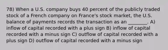 78) When a U.S. company buys 40 percent of the publicly traded stock of a French company on France's stock market, the U.S. balance of payments records the transaction as an ________. A) inflow of capital recorded with a plus sign B) inflow of capital recorded with a minus sign C) outflow of capital recorded with a plus sign D) outflow of capital recorded with a minus sign