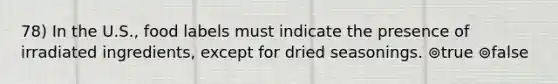 78) In the U.S., food labels must indicate the presence of irradiated ingredients, except for dried seasonings. ⊚true ⊚false