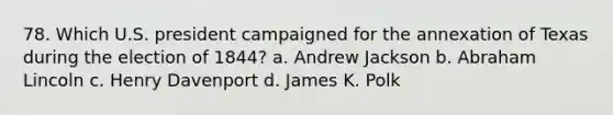 78. Which U.S. president campaigned for the annexation of Texas during the election of 1844? a. Andrew Jackson b. Abraham Lincoln c. Henry Davenport d. James K. Polk